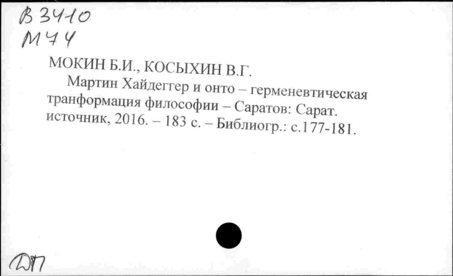 ﻿& ЪЧЧО
МОКИН Б.и., косыхин в.г.
Мартин Хайдеггер и онто - герменевтическая транформация философии - Саратов: Сарат источник, 2016. - 183 с. -Библиогр.: е.177 181.
